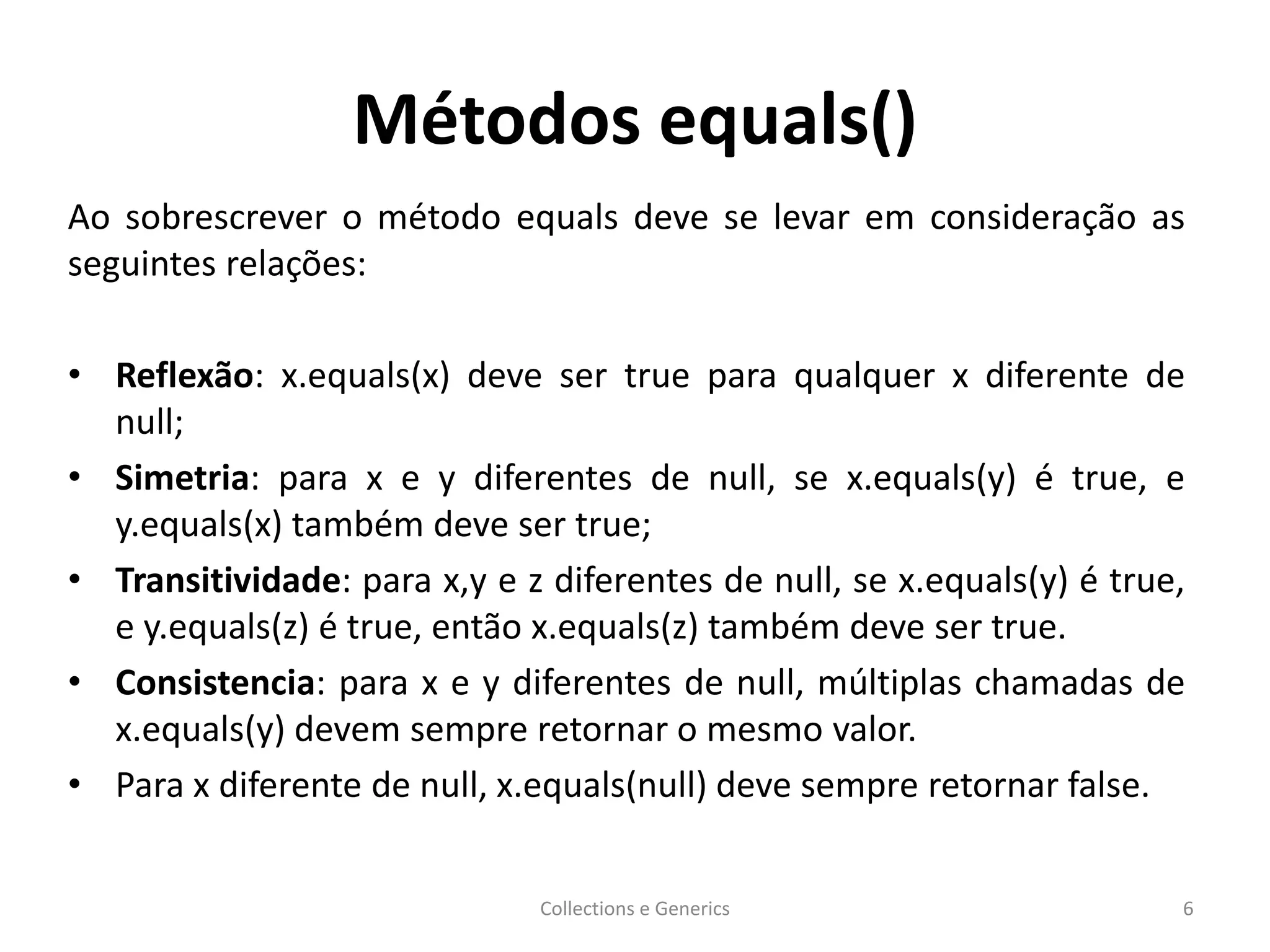 Métodos equals()
Ao sobrescrever o método equals deve se levar em consideração as
seguintes relações:
• Reflexão: x.equals(x) deve ser true para qualquer x diferente de
null;
• Simetria: para x e y diferentes de null, se x.equals(y) é true, e
y.equals(x) também deve ser true;
• Transitividade: para x,y e z diferentes de null, se x.equals(y) é true,
e y.equals(z) é true, então x.equals(z) também deve ser true.
• Consistencia: para x e y diferentes de null, múltiplas chamadas de
x.equals(y) devem sempre retornar o mesmo valor.
• Para x diferente de null, x.equals(null) deve sempre retornar false.
Collections e Generics 6
 