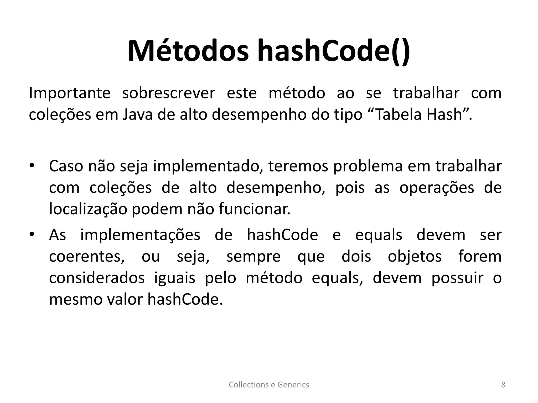 Métodos hashCode()
Importante sobrescrever este método ao se trabalhar com
coleções em Java de alto desempenho do tipo “Tabela Hash”.
• Caso não seja implementado, teremos problema em trabalhar
com coleções de alto desempenho, pois as operações de
localização podem não funcionar.
• As implementações de hashCode e equals devem ser
coerentes, ou seja, sempre que dois objetos forem
considerados iguais pelo método equals, devem possuir o
mesmo valor hashCode.
Collections e Generics 8
 