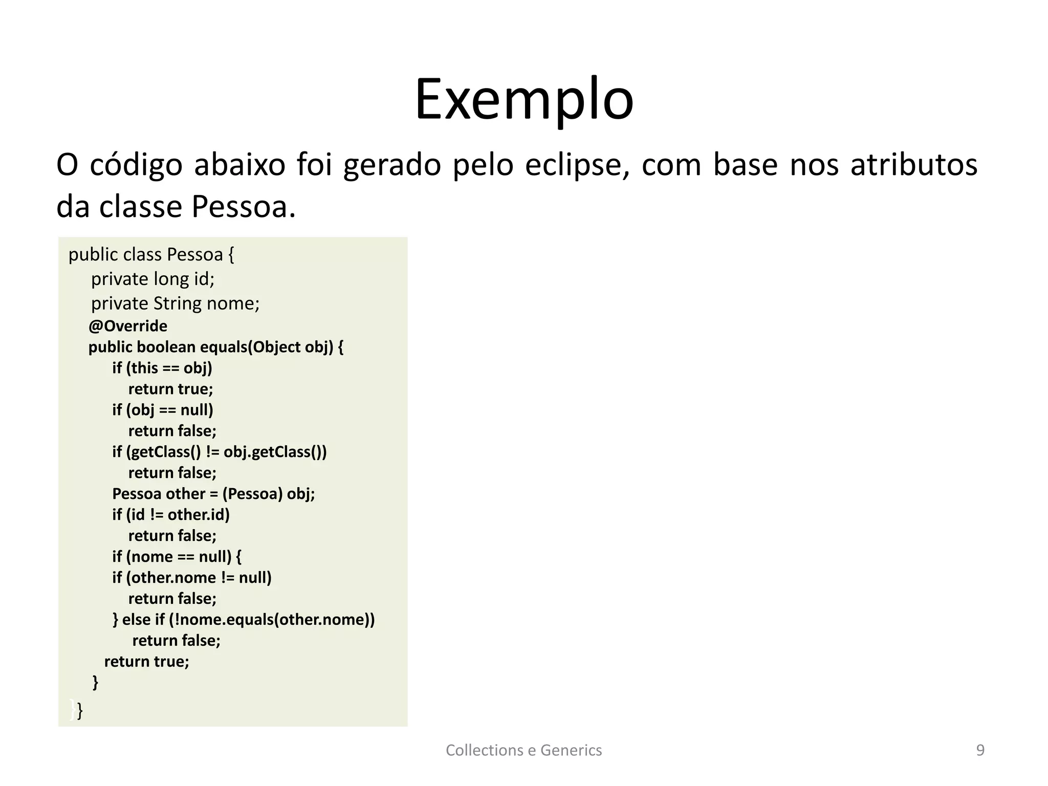 Exemplo
Collections e Generics 9
public class Pessoa {
private long id;
private String nome;
@Override
public boolean equals(Object obj) {
if (this == obj)
return true;
if (obj == null)
return false;
if (getClass() != obj.getClass())
return false;
Pessoa other = (Pessoa) obj;
if (id != other.id)
return false;
if (nome == null) {
if (other.nome != null)
return false;
} else if (!nome.equals(other.nome))
return false;
return true;
}
}}
O código abaixo foi gerado pelo eclipse, com base nos atributos
da classe Pessoa.
 