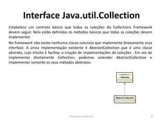 Interface Java.util.Collection
Estabelece um contrato básico que todas as coleções do Collections Framework
devem seguir. Nela estão definidos os métodos básicos que todas as coleções devem
implementar.
No framework não existe nenhuma classe concreta que implemente diretamente essa
interface. A única implementação existente é AbstractCollection que é uma classe
abstrata, cujo intuito é facilitar a criação de implementações de coleções . Em vez de
implementar diretamente Collection, podemos estender AbstractCollection e
implementar somente os seus métodos abstratos.
Collections e Generics 10
 