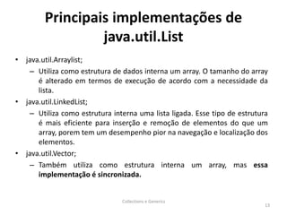 Principais implementações de
java.util.List
• java.util.Arraylist;
– Utiliza como estrutura de dados interna um array. O tamanho do array
é alterado em termos de execução de acordo com a necessidade da
lista.
• java.util.LinkedList;
– Utiliza como estrutura interna uma lista ligada. Esse tipo de estrutura
é mais eficiente para inserção e remoção de elementos do que um
array, porem tem um desempenho pior na navegação e localização dos
elementos.
• java.util.Vector;
– Também utiliza como estrutura interna um array, mas essa
implementação é sincronizada.
Collections e Generics
13
 