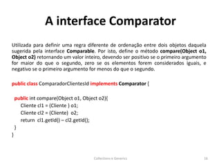 A interface Comparator
Utilizada para definir uma regra diferente de ordenação entre dois objetos daquela
sugerida pela interface Comparable. Por isto, define o método compare(Object o1,
Object o2) retornando um valor inteiro, devendo ser positivo se o primeiro argumento
for maior do que o segundo, zero se os elementos forem considerados iguais, e
negativo se o primeiro argumento for menos do que o segundo.
public class ComparadorClientesId implements Comparator {
public int compare(Object o1, Object o2){
Cliente cl1 = (Cliente ) o1;
Cliente cl2 = (Cliente) o2;
return cl1.getId() – cl2.getId();
}
}
Collections e Generics 16
 