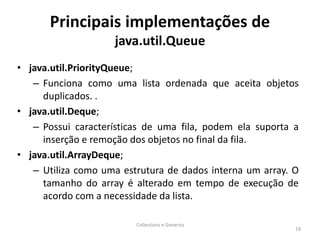 Principais implementações de
java.util.Queue
• java.util.PriorityQueue;
– Funciona como uma lista ordenada que aceita objetos
duplicados. .
• java.util.Deque;
– Possui características de uma fila, podem ela suporta a
inserção e remoção dos objetos no final da fila.
• java.util.ArrayDeque;
– Utiliza como uma estrutura de dados interna um array. O
tamanho do array é alterado em tempo de execução de
acordo com a necessidade da lista.
Collections e Generics
19
 