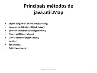 Principais métodos de
java.util.Map
• object put(Object chave, Object valor);
• boolean containsKey(Object chave);
• boolean containsValue(Object valor);
• Object get(Object chave);
• Object remove(Object chave);
• int size();
• Set ketSet();
• Collection values();
Collections e Generics 21
 