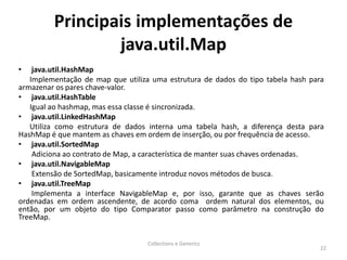 Principais implementações de
java.util.Map
• java.util.HashMap
Implementação de map que utiliza uma estrutura de dados do tipo tabela hash para
armazenar os pares chave-valor.
• java.util.HashTable
Igual ao hashmap, mas essa classe é sincronizada.
• java.util.LinkedHashMap
Utiliza como estrutura de dados interna uma tabela hash, a diferença desta para
HashMap é que mantem as chaves em ordem de inserção, ou por frequência de acesso.
• java.util.SortedMap
Adiciona ao contrato de Map, a característica de manter suas chaves ordenadas.
• java.util.NavigableMap
Extensão de SortedMap, basicamente introduz novos métodos de busca.
• java.util.TreeMap
Implementa a interface NavigableMap e, por isso, garante que as chaves serão
ordenadas em ordem ascendente, de acordo coma ordem natural dos elementos, ou
então, por um objeto do tipo Comparator passo como parâmetro na construção do
TreeMap.
Collections e Generics
22
 
