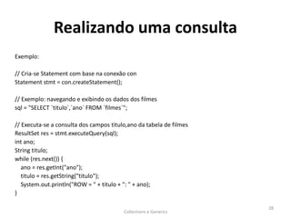 Realizando uma consulta
Exemplo:
// Cria-se Statement com base na conexão con
Statement stmt = con.createStatement();
// Exemplo: navegando e exibindo os dados dos filmes
sql = "SELECT `titulo`,`ano` FROM `filmes`";
// Executa-se a consulta dos campos titulo,ano da tabela de filmes
ResultSet res = stmt.executeQuery(sql);
int ano;
String titulo;
while (res.next()) {
ano = res.getInt("ano");
titulo = res.getString("titulo");
System.out.println("ROW = " + titulo + ": " + ano);
}
Collections e Generics
28
 