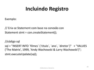 Incluindo Registro
Exemplo:
// Cria-se Statement com base na conexão con
Statement stmt = con.createStatement();
//código sql
sql = "INSERT INTO `filmes` (`titulo`, `ano`, `diretor`)" + "VALUES
('The Matrix', 1999, 'Andy Wachowski & Larry Wachowski')";
stmt.executeUpdate(sql);
Collections e Generics
29
 
