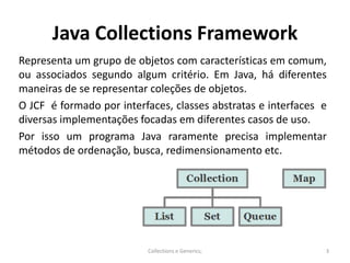 Java Collections Framework
Representa um grupo de objetos com características em comum,
ou associados segundo algum critério. Em Java, há diferentes
maneiras de se representar coleções de objetos.
O JCF é formado por interfaces, classes abstratas e interfaces e
diversas implementações focadas em diferentes casos de uso.
Por isso um programa Java raramente precisa implementar
métodos de ordenação, busca, redimensionamento etc.
Collections e Generics; 3
 
