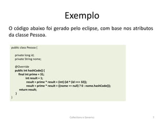 Exemplo
Collections e Generics 7
public class Pessoa {
private long id;
private String nome;
@Override
public int hashCode() {
final int prime = 31;
int result = 1;
result = prime * result + (int) (id ^ (id >>> 32));
result = prime * result + ((nome == null) ? 0 : nome.hashCode());
return result;
}
}
O código abaixo foi gerado pelo eclipse, com base nos atributos
da classe Pessoa.
 