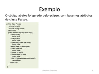 Exemplo
Collections e Generics 9
public class Pessoa {
private long id;
private String nome;
@Override
public boolean equals(Object obj) {
if (this == obj)
return true;
if (obj == null)
return false;
if (getClass() != obj.getClass())
return false;
Pessoa other = (Pessoa) obj;
if (id != other.id)
return false;
if (nome == null) {
if (other.nome != null)
return false;
} else if (!nome.equals(other.nome))
return false;
return true;
}
}}
O código abaixo foi gerado pelo eclipse, com base nos atributos
da classe Pessoa.
 