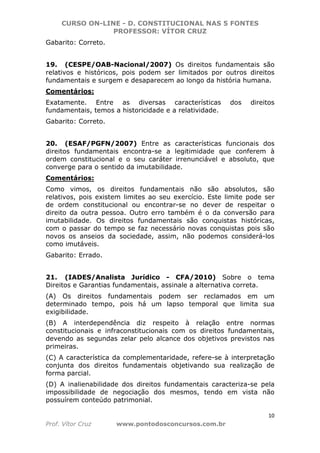 CURSO ON-LINE - D. CONSTITUCIONAL NAS 5 FONTES
PROFESSOR: VÍTOR CRUZ
10
Prof. Vítor Cruz www.pontodosconcursos.com.br
Gabarito: Correto.
19. (CESPE/OAB-Nacional/2007) Os direitos fundamentais são
relativos e históricos, pois podem ser limitados por outros direitos
fundamentais e surgem e desaparecem ao longo da história humana.
Comentários:
Exatamente. Entre as diversas características dos direitos
fundamentais, temos a historicidade e a relatividade.
Gabarito: Correto.
20. (ESAF/PGFN/2007) Entre as características funcionais dos
direitos fundamentais encontra-se a legitimidade que conferem à
ordem constitucional e o seu caráter irrenunciável e absoluto, que
converge para o sentido da imutabilidade.
Comentários:
Como vimos, os direitos fundamentais não são absolutos, são
relativos, pois existem limites ao seu exercício. Este limite pode ser
de ordem constitucional ou encontrar-se no dever de respeitar o
direito da outra pessoa. Outro erro também é o da conversão para
imutabilidade. Os direitos fundamentais são conquistas históricas,
com o passar do tempo se faz necessário novas conquistas pois são
novos os anseios da sociedade, assim, não podemos considerá-los
como imutáveis.
Gabarito: Errado.
21. (IADES/Analista Jurídico - CFA/2010) Sobre o tema
Direitos e Garantias fundamentais, assinale a alternativa correta.
(A) Os direitos fundamentais podem ser reclamados em um
determinado tempo, pois há um lapso temporal que limita sua
exigibilidade.
(B) A interdependência diz respeito à relação entre normas
constitucionais e infraconstitucionais com os direitos fundamentais,
devendo as segundas zelar pelo alcance dos objetivos previstos nas
primeiras.
(C) A característica da complementaridade, refere-se à interpretação
conjunta dos direitos fundamentais objetivando sua realização de
forma parcial.
(D) A inalienabilidade dos direitos fundamentais caracteriza-se pela
impossibilidade de negociação dos mesmos, tendo em vista não
possuírem conteúdo patrimonial.
 