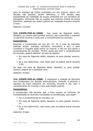 CURSO ON-LINE - D. CONSTITUCIONAL NAS 5 FONTES
PROFESSOR: VÍTOR CRUZ
100
Prof. Vítor Cruz www.pontodosconcursos.com.br
para se proteger de ilícitos praticados em seu interior, assim, em
decisão não pacífica, porém definitiva, o STF decidiu pela
possibilidade da instalação de escuta ambiental em um escritório de
advogados, afirmando não se sujeitar aos mesmos limites da busca
domiciliar, podendo por ordem judicial ser instalada inclusive durante
a noite.
Gabarito: Correto.
213. (CESPE/PGE-AL/2008) Nos casos de flagrante delito,
desastre, ou mesmo para prestar socorro, não é permitido o ingresso
no domicílio durante a noite sem o consentimento do morador.
Comentários:
Segundo a Constituição em seu art. 5º, XI, a casa do indivíduo
(sentido amplo: moradia, escritório, consultório e etc.) é asilo
inviolável e ninguém pode entrar na mesma, a não ser que tenha o
consentimento do morador. Porém, ainda que sem o consentimento
do morador, poderá adentrar na casa de alguém:
Em caso de flagrante delito, desastre ou para prestar socorro;
ou
Se o Juiz determinar, mas neste caso só poderá entrar durante
o dia.
Ou seja, em caso de flagrante delito, desastre ou para prestar
socorro, poderá ser a qualquer hora.
Gabarito: Errado.
214. (CESPE/PGE-AL/2008) É impossível a violação de domicílio
com fundamento em decisão administrativa. Contudo, é possível o
ingresso de fiscal tributário em domicílio, durante o dia, sem o
consentimento do morador e sem autorização judicial.
Comentários:
A Constituição não permite que o fisco supere as barreiras da
inviolabilidade do domicílio insculpidas na Constituição, que sejam:
Ter o consentimento do morador; ou
Em caso de flagrante delito, desastre ou para prestar socorro;
ou
Se o Juiz determinar, mas neste caso só poderá entrar durante
o dia.
Gabarito: Errado.
 