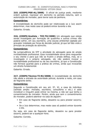 CURSO ON-LINE - D. CONSTITUCIONAL NAS 5 FONTES
PROFESSOR: VÍTOR CRUZ
101
Prof. Vítor Cruz www.pontodosconcursos.com.br
215. (CESPE/PGE-AL/2008) O oficial de justiça pode, mediante
ordem judicial, ingressar em domicílio no período noturno, sem a
autorização do morador, para lavrar auto de penhora.
Comentários:
A inviolabilidade do domicílio pode ser relativizada se o Juiz assim
determinar, mas neste caso só poderá entrar durante o dia.
Gabarito: Errado.
216. (CESPE/Analista - TCE-TO/2008) Um advogado que esteja
sendo investigado por formação de quadrilha e outros crimes não
poderá sofrer, em seu escritório, uma escuta ambiental captada por
gravador instalado por força de decisão judicial, já que tal fato viola o
princípio de proteção do domicílio.
Comentários:
Na jurisprudência do STF a atividade do advogado goza de ampla
inviolabilidade profissional. Essa inviolabilidade serve para resguardar
o seu cliente e para que não se frustre a ampla defesa, mas, se o
investigado é o próprio advogado, ele não poderá invocar a
inviolabilidade profissional ou de seu escritório, já que a Constituição
não fornece guarida para a prática de crimes, ainda que invocando
um direito fundamental.
Gabarito: Errado.
217. (CESPE/Técnico-TJ-RJ/2008) A inviolabilidade do domicílio
não obsta a entrada da autoridade policial, durante a noite, em caso
de flagrante delito.
Comentários:
Segundo a Constituição em seu art. 5º, XI, a casa do indivíduo
(sentido amplo: moradia, escritório, consultório e etc.) é asilo
inviolável e ninguém pode entrar na mesma, a não ser que tenha o
consentimento do morador. Porém, ainda que sem o consentimento
do morador, poderá adentrar na casa de alguém:
Em caso de flagrante delito, desastre ou para prestar socorro;
ou
Se o Juiz determinar, mas neste caso só poderá entrar durante
o dia.
Ou seja, em caso de flagrante delito, desastre ou para prestar
socorro, poderá ser a qualquer hora.
Gabarito: Correto.
 