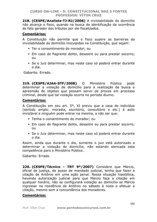 CURSO ON-LINE - D. CONSTITUCIONAL NAS 5 FONTES
PROFESSOR: VÍTOR CRUZ
102
Prof. Vítor Cruz www.pontodosconcursos.com.br
218. (CESPE/Analista-TJ-RJ/2008) A inviolabilidade do domicílio
não alcança o fisco, quando na busca de identificação da ocorrência
de fato gerador dos tributos por ele fiscalizados.
Comentários:
A Constituição não permite que o fisco supere as barreiras da
inviolabilidade do domicílio insculpidas na Constituição, que sejam:
Ter o consentimento do morador; ou
Em caso de flagrante delito, desastre ou para prestar socorro;
ou
Se o Juiz determinar, mas neste caso só poderá entrar durante
o dia.
Gabarito: Errado.
219. (CESPE/AJAA-STF/2008) O Ministério Público pode
determinar a violação de domicílio para a realização de busca e
apreensão de objetos que possam servir de provas em processo
criminal, desde que tal violação ocorra no período diurno.
Comentários:
A Constituição em seu art. 5º, XI previu que a casa do indivíduo
(sentido amplo: moradia, escritório, consultório e etc.) é asilo
inviolável e ninguém pode entrar na mesma, a não ser que:
Tenha o consentimento do morador; ou
Em caso de flagrante delito, desastre ou para prestar socorro;
ou
Se o Juiz determinar, mas neste caso só poderá entrar durante
o dia.
Assim, ainda que durante o dia, somente o juiz está autorizado a
determinar a violação de domicílio, não estando elencada esta
competência para o Ministério Público.
Gabarito: Errado.
220. (CESPE/Técnico - TRT 9ª/2007) Considere que Márcio,
oficial de justiça, de posse de mandado judicial, tenha que fazer a
citação de Antônio em uma ação penal. Nessa situação hipotética,
havendo autorização judicial para que Márcio faça a citação em
qualquer horário, não se configurará violação ao domicílio se Márcio
ingressar na residência de Antônio no sábado à noite e efetuar a
citação, mesmo sem a concordância dos moradores.
Comentários:
 