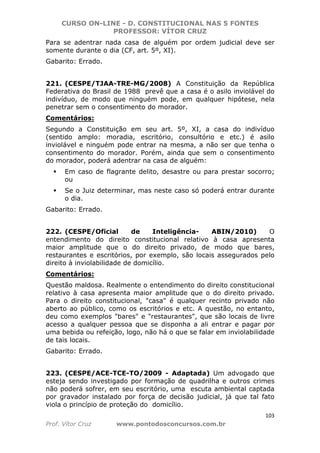 CURSO ON-LINE - D. CONSTITUCIONAL NAS 5 FONTES
PROFESSOR: VÍTOR CRUZ
103
Prof. Vítor Cruz www.pontodosconcursos.com.br
Para se adentrar nada casa de alguém por ordem judicial deve ser
somente durante o dia (CF, art. 5º, XI).
Gabarito: Errado.
221. (CESPE/TJAA-TRE-MG/2008) A Constituição da República
Federativa do Brasil de 1988 prevê que a casa é o asilo inviolável do
indivíduo, de modo que ninguém pode, em qualquer hipótese, nela
penetrar sem o consentimento do morador.
Comentários:
Segundo a Constituição em seu art. 5º, XI, a casa do indivíduo
(sentido amplo: moradia, escritório, consultório e etc.) é asilo
inviolável e ninguém pode entrar na mesma, a não ser que tenha o
consentimento do morador. Porém, ainda que sem o consentimento
do morador, poderá adentrar na casa de alguém:
Em caso de flagrante delito, desastre ou para prestar socorro;
ou
Se o Juiz determinar, mas neste caso só poderá entrar durante
o dia.
Gabarito: Errado.
222. (CESPE/Oficial de Inteligência- ABIN/2010) O
entendimento do direito constitucional relativo à casa apresenta
maior amplitude que o do direito privado, de modo que bares,
restaurantes e escritórios, por exemplo, são locais assegurados pelo
direito à inviolabilidade de domicílio.
Comentários:
Questão maldosa. Realmente o entendimento do direito constitucional
relativo à casa apresenta maior amplitude que o do direito privado.
Para o direito constitucional, "casa" é qualquer recinto privado não
aberto ao público, como os escritórios e etc. A questão, no entanto,
deu como exemplos "bares" e "restaurantes", que são locais de livre
acesso a qualquer pessoa que se disponha a ali entrar e pagar por
uma bebida ou refeição, logo, não há o que se falar em inviolabilidade
de tais locais.
Gabarito: Errado.
223. (CESPE/ACE-TCE-TO/2009 - Adaptada) Um advogado que
esteja sendo investigado por formação de quadrilha e outros crimes
não poderá sofrer, em seu escritório, uma escuta ambiental captada
por gravador instalado por força de decisão judicial, já que tal fato
viola o princípio de proteção do domicílio.
 