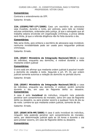 CURSO ON-LINE - D. CONSTITUCIONAL NAS 5 FONTES
PROFESSOR: VÍTOR CRUZ
104
Prof. Vítor Cruz www.pontodosconcursos.com.br
Comentários:
Contraria o entendimento do STF.
Gabarito: Errado.
224. (CESPE/TRT-17ª/2009) Caso um escritório de advocacia
seja invadido, durante a noite, por policiais, para nele se instalar
escutas ambientais, ordenadas pela justiça, já que o advogado que ali
trabalha estaria envolvido em organização criminosa, a prova obtida
será ilícita, já que a referida diligência não foi feita durante o dia.
Comentários:
Não seria ilícito, pois embora o escritório de advocacia seja inviolável,
nenhuma inviolabilidade pode ser usada para resguardar práticas
criminosas.
Gabarito: Errado.
225. (ESAF/ Ministério da Integração Nacional/2012) a casa
do indivíduo, enquanto seu domicílio, é violável durante a noite
mediante ordem judicial
Comentários:
O erro está em afirmar que mediante ordem judicial é possível invadir
o domicílio do cidadão à noite. Segundo o art. 5º, XI, por ordem
judicial somente autoriza a violação do domicílio no período diurno
Gabarito: Errado
226. (ESAF/ Ministério da Integração Nacional/2012) a casa
do indivíduo, enquanto seu domicílio, é violável, porém somente
durante o dia, em caso de flagrante delito ou desastre.
Comentários:
A casa é asilo inviolável do indivíduo, ninguém nela podendo
penetrar sem consentimento do morador, salvo em caso de flagrante
delito ou desastre, ou para prestar socorro a qualquer hora do dia ou
da noite. Lembre-se que mediante ordem judicial, somente de dia.
Gabarito: Errado.
227. (ESAF/ATA-MF/2009) A casa é asilo inviolável do indivíduo,
ninguém nela podendo penetrar sem consentimento do morador,
salvo, por determinação judicial após as 18 horas e durante o dia
para prestar socorro, em caso de flagrante delito ou desastre.
Comentários:
 