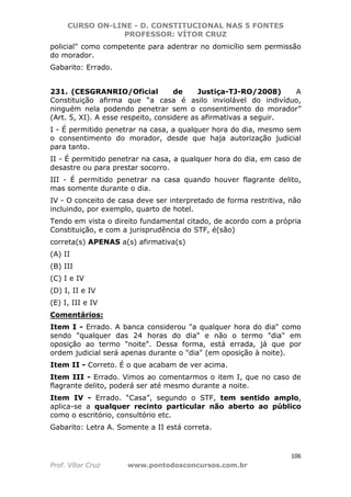 CURSO ON-LINE - D. CONSTITUCIONAL NAS 5 FONTES
PROFESSOR: VÍTOR CRUZ
106
Prof. Vítor Cruz www.pontodosconcursos.com.br
policial" como competente para adentrar no domicílio sem permissão
do morador.
Gabarito: Errado.
231. (CESGRANRIO/Oficial de Justiça-TJ-RO/2008) A
Constituição afirma que “a casa é asilo inviolável do indivíduo,
ninguém nela podendo penetrar sem o consentimento do morador”
(Art. 5, XI). A esse respeito, considere as afirmativas a seguir.
I - É permitido penetrar na casa, a qualquer hora do dia, mesmo sem
o consentimento do morador, desde que haja autorização judicial
para tanto.
II - É permitido penetrar na casa, a qualquer hora do dia, em caso de
desastre ou para prestar socorro.
III - É permitido penetrar na casa quando houver flagrante delito,
mas somente durante o dia.
IV - O conceito de casa deve ser interpretado de forma restritiva, não
incluindo, por exemplo, quarto de hotel.
Tendo em vista o direito fundamental citado, de acordo com a própria
Constituição, e com a jurisprudência do STF, é(são)
correta(s) APENAS a(s) afirmativa(s)
(A) II
(B) III
(C) I e IV
(D) I, II e IV
(E) I, III e IV
Comentários:
Item I - Errado. A banca considerou "a qualquer hora do dia" como
sendo "qualquer das 24 horas do dia" e não o termo "dia" em
oposição ao termo "noite". Dessa forma, está errada, já que por
ordem judicial será apenas durante o "dia" (em oposição à noite).
Item II - Correto. É o que acabam de ver acima.
Item III - Errado. Vimos ao comentarmos o item I, que no caso de
flagrante delito, poderá ser até mesmo durante a noite.
Item IV - Errado. “Casa”, segundo o STF, tem sentido amplo,
aplica-se a qualquer recinto particular não aberto ao público
como o escritório, consultório etc.
Gabarito: Letra A. Somente a II está correta.
 