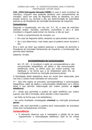 CURSO ON-LINE - D. CONSTITUCIONAL NAS 5 FONTES
PROFESSOR: VÍTOR CRUZ
107
Prof. Vítor Cruz www.pontodosconcursos.com.br
232. (FGV/Advogado-Senado/2008) A casa é asilo inviolável do
indivíduo, ninguém nela podendo penetrar sem consentimento do
morador, salvo em caso de flagrante delito ou desastre, ou para
prestar socorro, ou, durante o dia, por determinação de autoridade
judicial ou de Presidente de Comissão Parlamentar de Inquérito.
Comentários:
Segundo a Constituição, em seu art. 5.º, XI, a casa do indivíduo
(sentido amplo: moradia, escritório, consultório e etc.) é asilo
inviolável e ninguém pode entrar na mesma, a não ser que:
Tenha o consentimento do morador; ou
Em caso de flagrante delito, desastre ou para prestar socorro; ou
Se o Juiz determinar, mas neste caso só poderá entrar durante o
dia.
Erra o item ao dizer que poderá autorizar a violação do domicílio o
Presidente de Comissão Parlamentar de Inquérito, a Constituição não
permite esta hipótese.
Gabarito: Errado.
Inviolabilidades de comunicações:
Art. 5º, XII - é inviolável o sigilo da correspondência e das
comunicações telegráficas, de dados e das comunicações
telefônicas, salvo, no último caso, por ordem judicial, nas
hipóteses e na forma que a lei estabelecer para fins de
investigação criminal ou instrução processual penal;
A literalidade deste dispositivo deve ser muito bem observada, pois
nos traz 2 coisas muito cobradas em concursos:
1º - Dos três sigilos ali previstos (correspondência e comunicações
telegráficas, sigilo de dados e comunicações telefônicas) só o último
deles é que permite relativização por ordem judicial: o sigilo
telefônico.
2º - Ainda que permitida a quebra do sigilo telefônico por ordem
judicial, isso não é ilimitado, deve atender a dois requisitos:
- ser feita na forma que a lei estabelecer;
- ter como finalidade investigação criminal ou instrução processual
penal.
Assim, não será permitida a quebra para instaurações de processos
cíveis sem consequências criminais.
Jurisprudência:
• É relevante observar que é necessária a edição de lei para
regulamentar a interceptação telefônica. Esta lei foi criada
 