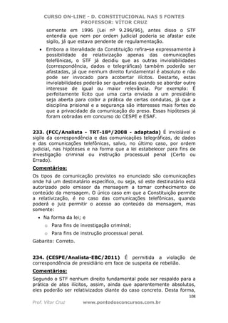 CURSO ON-LINE - D. CONSTITUCIONAL NAS 5 FONTES
PROFESSOR: VÍTOR CRUZ
108
Prof. Vítor Cruz www.pontodosconcursos.com.br
somente em 1996 (Lei nº 9.296/96), antes disso o STF
entendia que nem por ordem judicial poderia se afastar este
sigilo, já que estava pendente de regulamentação.
• Embora a literalidade da Constituição refira-se expressamente à
possibilidade de relativização apenas das comunicações
telefônicas, o STF já decidiu que as outras inviolabilidades
(correspondência, dados e telegráficas) também poderão ser
afastadas, já que nenhum direito fundamental é absoluto e não
pode ser invocado para acobertar ilícitos. Destarte, estas
inviolabilidades poderão ser quebradas quando se abordar outro
interesse de igual ou maior relevância. Por exemplo: É
perfeitamente lícito que uma carta enviada a um presidiário
seja aberta para coibir a prática de certas condutas, já que a
disciplina prisional e a segurança são interesses mais fortes do
que a privacidade da comunicação do preso. Essas hipóteses já
foram cobradas em concurso do CESPE e ESAF.
233. (FCC/Analista - TRT-18ª/2008 - adaptada) É inviolável o
sigilo da correspondência e das comunicações telegráficas, de dados
e das comunicações telefônicas, salvo, no último caso, por ordem
judicial, nas hipóteses e na forma que a lei estabelecer para fins de
investigação criminal ou instrução processual penal (Certo ou
Errado).
Comentários:
Os tipos de comunicação previstos no enunciado são comunicações
onde há um destinatário específico, ou seja, só este destinatário está
autorizado pelo emissor da mensagem a tomar conhecimento do
conteúdo da mensagem. O único caso em que a Constituição permite
a relativização, é no caso das comunicações telefônicas, quando
poderá o juiz permitir o acesso ao conteúdo da mensagem, mas
somente:
• Na forma da lei; e
o Para fins de investigação criminal;
o Para fins de instrução processual penal.
Gabarito: Correto.
234. (CESPE/Analista-EBC/2011) É permitida a violação de
correspondência de presidiário em face de suspeita de rebelião.
Comentários:
Segundo o STF nenhum direito fundamental pode ser respaldo para a
prática de atos ilícitos, assim, ainda que aparentemente absolutos,
eles poderão ser relativizados diante do caso concreto. Desta forma,
 