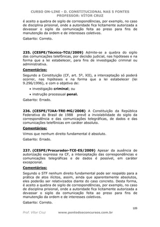 CURSO ON-LINE - D. CONSTITUCIONAL NAS 5 FONTES
PROFESSOR: VÍTOR CRUZ
109
Prof. Vítor Cruz www.pontodosconcursos.com.br
é aceito a quebra de sigilo de correspondências, por exemplo, no caso
de disciplina prisional, onde a autoridade fica licitamente autorizada a
devassar o sigilo da comunicação feita ao preso para fins de
manutenção da ordem e de interesses coletivos.
Gabarito: Correto.
235. (CESPE/Técnico-TCU/2009) Admite-se a quebra do sigilo
das comunicações telefônicas, por decisão judicial, nas hipóteses e na
forma que a lei estabelecer, para fins de investigação criminal ou
administrativa.
Comentários:
Segundo a Constituição (CF, art. 5º, XII), a interceptação só poderá
ocorrer, nas hipóteses e na forma que a lei estabelecer (lei
9.296/1996), e com o objetivo de:
• investigação criminal; ou
• instrução processual penal.
Gabarito: Errado.
236. (CESPE/TJAA-TRE-MG/2008) A Constituição da República
Federativa do Brasil de 1988 prevê a inviolabilidade do sigilo da
correspondência e das comunicações telegráficas, de dados e das
comunicações telefônicas em caráter absoluto.
Comentários:
Vimos que nenhum direito fundamental é absoluto.
Gabarito: Errado.
237. (CESPE/Procurador-TCE-ES/2009) Apesar da ausência de
autorização expressa na CF, a interceptação das correspondências e
comunicações telegráficas e de dados é possível, em caráter
excepcional.
Comentários:
Segundo o STF nenhum direito fundamental pode ser respaldo para a
prática de atos ilícitos, assim, ainda que aparentemente absolutos,
eles poderão ser relativizados diante do caso concreto. Desta forma,
é aceito a quebra de sigilo de correspondências, por exemplo, no caso
de disciplina prisional, onde a autoridade fica licitamente autorizada a
devassar o sigilo da comunicação feita ao preso para fins de
manutenção da ordem e de interesses coletivos.
Gabarito: Correto.
 