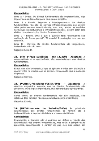 CURSO ON-LINE - D. CONSTITUCIONAL NAS 5 FONTES
PROFESSOR: VÍTOR CRUZ
11
Prof. Vítor Cruz www.pontodosconcursos.com.br
Comentários:
Letra A - Errado. Os direitos fundamentais são imprescritíveis, logo
independem de lapso temporal para serem exigidos.
Letra B - Errado. Segundo a interdependência dos direitos
fundamentais, não são as normas infraconstitucionais que devem
zelar pelas normas constitucionais, mas sim, ambas as espécies
normativas (constitucionais e infraconstitucionais), devem zelar pelo
efetivo cumprimento dos direitos fundamentais.
Letra C - Errado. Olha o que a questão fala: "objetivando sua
realização de forma parcial". Tá errado! A realização tem que ser
conjunta.
Letra D - Correto. Os direitos fundamentais são inegociáveis,
inalienáveis, não são bens!
Gabarito: Letra D.
22. (TRT 14/Juiz Substituto - TRT 14/2008 - Adaptada) A
universalidade e a concorrência são características dos direitos
fundamentais.
Comentários:
Exato. Eles são universais já que se aplicam a todos sem distinção e
concorrentes na medida que se somam, concorrendo para a proteção
da pessoa.
Gabarito: Correto.
23. (VUNESP/Procurador-PGE-SP/2005 - Adaptada) A
doutrina majoritária entende que os direitos fundamentais são
absolutos, invioláveis e inalienáveis, mas renunciáveis e prescritíveis.
Comentários:
Como vimos, os direitos fundamentais não são absolutos, são
relativos. Eles também não são renunciáveis, nem prescritíveis.
Gabarito: Errado.
24. (MPT/Procurador do Trabalho/2004) As principais
características dos direitos fundamentais do homem são a
inalienabilidade, a imprescritibilidade e a irrenunciabilidade.
Comentários:
Exatamente, a doutrina não é unânime em definir a relação das
caraterísticas dos direitos fundamentais, mas estas 3 sempre estão
presentes, reconhecendo o caráter de que eles não podem ser
 