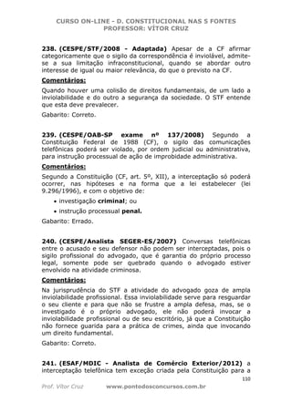 CURSO ON-LINE - D. CONSTITUCIONAL NAS 5 FONTES
PROFESSOR: VÍTOR CRUZ
110
Prof. Vítor Cruz www.pontodosconcursos.com.br
238. (CESPE/STF/2008 - Adaptada) Apesar de a CF afirmar
categoricamente que o sigilo da correspondência é inviolável, admite-
se a sua limitação infraconstitucional, quando se abordar outro
interesse de igual ou maior relevância, do que o previsto na CF.
Comentários:
Quando houver uma colisão de direitos fundamentais, de um lado a
inviolabilidade e do outro a segurança da sociedade. O STF entende
que esta deve prevalecer.
Gabarito: Correto.
239. (CESPE/OAB-SP exame nº 137/2008) Segundo a
Constituição Federal de 1988 (CF), o sigilo das comunicações
telefônicas poderá ser violado, por ordem judicial ou administrativa,
para instrução processual de ação de improbidade administrativa.
Comentários:
Segundo a Constituição (CF, art. 5º, XII), a interceptação só poderá
ocorrer, nas hipóteses e na forma que a lei estabelecer (lei
9.296/1996), e com o objetivo de:
• investigação criminal; ou
• instrução processual penal.
Gabarito: Errado.
240. (CESPE/Analista SEGER-ES/2007) Conversas telefônicas
entre o acusado e seu defensor não podem ser interceptadas, pois o
sigilo profissional do advogado, que é garantia do próprio processo
legal, somente pode ser quebrado quando o advogado estiver
envolvido na atividade criminosa.
Comentários:
Na jurisprudência do STF a atividade do advogado goza de ampla
inviolabilidade profissional. Essa inviolabilidade serve para resguardar
o seu cliente e para que não se frustre a ampla defesa, mas, se o
investigado é o próprio advogado, ele não poderá invocar a
inviolabilidade profissional ou de seu escritório, já que a Constituição
não fornece guarida para a prática de crimes, ainda que invocando
um direito fundamental.
Gabarito: Correto.
241. (ESAF/MDIC - Analista de Comércio Exterior/2012) a
interceptação telefônica tem exceção criada pela Constituição para a
 