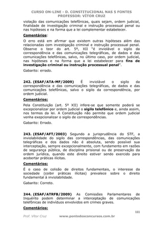 CURSO ON-LINE - D. CONSTITUCIONAL NAS 5 FONTES
PROFESSOR: VÍTOR CRUZ
111
Prof. Vítor Cruz www.pontodosconcursos.com.br
violação das comunicações telefônicas, quais sejam, ordem judicial,
finalidade de investigação criminal e instrução processual penal ou
nas hipóteses e na forma que a lei complementar estabelecer.
Comentários:
O erro está em afirmar que existem outras hipóteses além das
relacionadas com investigação criminal e instrução processual penal.
Observe o teor do art. 5º, XII “é inviolável o sigilo da
correspondência e das comunicações telegráficas, de dados e das
comunicações telefônicas, salvo, no último caso, por ordem judicial,
nas hipóteses e na forma que a lei estabelecer para fins de
investigação criminal ou instrução processual penal”.
Gabarito: errado.
242. (ESAF/ATA-MF/2009) É inviolável o sigilo da
correspondência e das comunicações telegráficas, de dados e das
comunicações telefônicas, salvo o sigilo da correspondência, por
ordem judicial.
Comentários:
Pela Constituição (art. 5º XII) infere-se que somente poderá se
excepcionalizar por ordem judicial o sigilo telefônico e, ainda assim,
nos termos da lei. A Constituição não permite que ordem judicial
venha exepcionalizar o sigilo de correspondências.
Gabarito: Errado.
243. (ESAF/AFT/2003) Segundo a jurisprudência do STF, a
inviolabilidade do sigilo das correspondências, das comunicações
telegráficas e dos dados não é absoluta, sendo possível sua
interceptação, sempre excepcionalmente, com fundamento em razões
de segurança pública, de disciplina prisional ou de preservação da
ordem jurídica, quando este direito estiver sendo exercido para
acobertar práticas ilícitas.
Comentários:
É o caso de colisão de direitos fundamentais, o interesse da
sociedade (coibir práticas ilícitas) prevalece sobre o direito
fundamental à inviolabilidade.
Gabarito: Correto.
244. (ESAF/ATRFB/2009) As Comissões Parlamentares de
Inquérito podem determinar a interceptação de comunicações
telefônicas de indivíduos envolvidos em crimes graves.
Comentários:
 