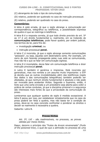 CURSO ON-LINE - D. CONSTITUCIONAL NAS 5 FONTES
PROFESSOR: VÍTOR CRUZ
113
Prof. Vítor Cruz www.pontodosconcursos.com.br
(C) abrangente de todo o tipo de comunicação.
(D) relativo, podendo ser quebrado no caso de instrução processual.
(E) relativo, podendo ser quebrado no caso do preso.
Comentários:
A letra A está errada, já que o sigilo abrange a comunicação por
correspondência, telegráfica ou telefônica, a possibilidade expressa
de quebra é que se restringe à telefônica.
A letra B é a resposta correta, já que todo direito previsto do art. 5º
ao 17 é um direito fundamental e, realmente, em se tratando de
comunicações telefônicas, pode haver quebra, por ordem judicial,
nos termos da lei, para fins de:
• investigação criminal; ou
• instrução processual penal.
A letra C é incorreta, já que o sigilo abrange somente comunicações
"pessoais", ou seja, aquelas com destinatário certo. Por exemplo, um
carro de som fazendo propaganda pelas ruas está se comunicando,
mas não há o que se falar em comunicação sigilosa.
A letra D é incompleta, devia falar em comunicação telefônica e dizer
instrução processual penal.
A Letra E também é genérica e imprecisa. Está incorreta por
generalizar, mas nos remete a um assunto muito importante: o STF
já decidiu que as outras inviolabilidades além das telefônicas (sigilo
dos dados e das comunicações telegráficas) também poderão ser
afastadas, já que nenhum direito fundamental é absoluto e não pode
ser invocado para acobertar ilícitos. Segundo o Supremo, então, é
lícito que uma carta enviada a um presidiário seja aberta para coibir a
prática de certas condutas, já que a disciplina prisional e a segurança
são interesses mais fortes do que a privacidade da comunicação do
preso.
Lembramos que qualquer quebra de sigilo é medida excepcional. A
letra E pecou por isso, por estabelecer simplesmente que no caso do
preso poderá ser feita a quebra, mas não basta ter a condição de
preso, deve-se no caso concreto confrontar e ponderar os direitos e
decidir se realmente é necessária a quebra.
Gabarito: Letra B.
Provas ilícitas
Art. 5º, LVI - são inadmissíveis, no processo, as provas
obtidas por meios ilícitos;
Daqui, decorre o princípio dos “frutos da árvore envenenada” (fruits
of the poisoned tree), o qual diz que a admissão no processo de uma
 