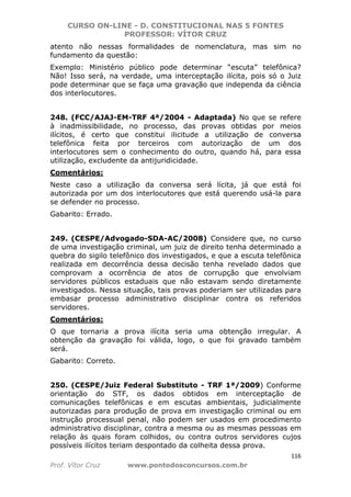 CURSO ON-LINE - D. CONSTITUCIONAL NAS 5 FONTES
PROFESSOR: VÍTOR CRUZ
116
Prof. Vítor Cruz www.pontodosconcursos.com.br
atento não nessas formalidades de nomenclatura, mas sim no
fundamento da questão:
Exemplo: Ministério público pode determinar “escuta” telefônica?
Não! Isso será, na verdade, uma interceptação ilícita, pois só o Juiz
pode determinar que se faça uma gravação que independa da ciência
dos interlocutores.
248. (FCC/AJAJ-EM-TRF 4ª/2004 - Adaptada) No que se refere
à inadmissibilidade, no processo, das provas obtidas por meios
ilícitos, é certo que constitui ilicitude a utilização de conversa
telefônica feita por terceiros com autorização de um dos
interlocutores sem o conhecimento do outro, quando há, para essa
utilização, excludente da antijuridicidade.
Comentários:
Neste caso a utilização da conversa será lícita, já que está foi
autorizada por um dos interlocutores que está querendo usá-la para
se defender no processo.
Gabarito: Errado.
249. (CESPE/Advogado-SDA-AC/2008) Considere que, no curso
de uma investigação criminal, um juiz de direito tenha determinado a
quebra do sigilo telefônico dos investigados, e que a escuta telefônica
realizada em decorrência dessa decisão tenha revelado dados que
comprovam a ocorrência de atos de corrupção que envolviam
servidores públicos estaduais que não estavam sendo diretamente
investigados. Nessa situação, tais provas poderiam ser utilizadas para
embasar processo administrativo disciplinar contra os referidos
servidores.
Comentários:
O que tornaria a prova ilícita seria uma obtenção irregular. A
obtenção da gravação foi válida, logo, o que foi gravado também
será.
Gabarito: Correto.
250. (CESPE/Juiz Federal Substituto - TRF 1ª/2009) Conforme
orientação do STF, os dados obtidos em interceptação de
comunicações telefônicas e em escutas ambientais, judicialmente
autorizadas para produção de prova em investigação criminal ou em
instrução processual penal, não podem ser usados em procedimento
administrativo disciplinar, contra a mesma ou as mesmas pessoas em
relação às quais foram colhidos, ou contra outros servidores cujos
possíveis ilícitos teriam despontado da colheita dessa prova.
 