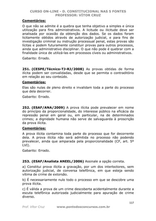 CURSO ON-LINE - D. CONSTITUCIONAL NAS 5 FONTES
PROFESSOR: VÍTOR CRUZ
117
Prof. Vítor Cruz www.pontodosconcursos.com.br
Comentários:
O que não se admite é a quebra que tenha objetivo a simples e única
utilização para fins administrativos. A licitude ou ilicitude deve ser
analisada por ocasião da obtenção dos dados. Se os dados foram
licitamente obtidos através de autorização judicial, e para fins de
investigação criminal ou instrução processual penal, estas provas são
lícitas e podem futuramente constituir provas para outros processos,
ainda que administrativo disciplinar. O que não pode é quebrar com a
finalidade única de utilizá-las em processos cíveis ou administrativos.
Gabarito: Errado.
251. (CESPE/Técnico-TJ-RJ/2008) As provas obtidas de forma
ilícita podem ser convalidadas, desde que se permita o contraditório
em relação ao seu conteúdo.
Comentários:
Elas são nulas de pleno direito e invalidam toda a parte do processo
que dela decorrer.
Gabarito: Errado.
252. (ESAF/ANA/2009) A prova ilícita pode prevalecer em nome
do princípio da proporcionalidade, do interesse público na eficácia da
repressão penal em geral ou, em particular, na de determinados
crimes; a dignidade humana não serve de salvaguarda à proscrição
da prova ilícita.
Comentários:
A prova ilícita contamina toda parte do processo que for decorrente
dela. A prova ilícita não será admitida no processo não podendo
prevalecer, ainda que amparada pela proporcionalidade (CF, art. 5º
LVI).
Gabarito: Errado.
253. (ESAF/Analista ANEEL/2006) Assinale a opção correta.
a) Constitui prova ilícita a gravação, por um dos interloctores, sem
autorização judicial, de conversa telefônica, em que esteja sendo
vítima de crime de extorsão.
b) É necessariamente nulo todo o processo em que se descobre uma
prova ilícita.
c) É válida a prova de um crime descoberta acidentalmente durante a
escuta telefônica autorizada judicialmente para apuração de crime
diverso.
 