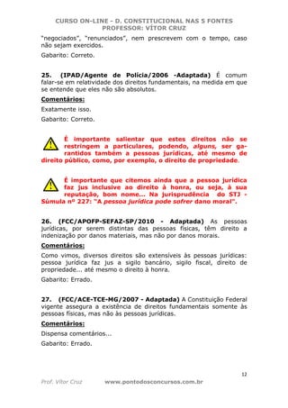 CURSO ON-LINE - D. CONSTITUCIONAL NAS 5 FONTES
PROFESSOR: VÍTOR CRUZ
12
Prof. Vítor Cruz www.pontodosconcursos.com.br
“negociados”, “renunciados”, nem prescrevem com o tempo, caso
não sejam exercidos.
Gabarito: Correto.
25. (IPAD/Agente de Polícia/2006 -Adaptada) É comum
falar-se em relatividade dos direitos fundamentais, na medida em que
se entende que eles não são absolutos.
Comentários:
Exatamente isso.
Gabarito: Correto.
É importante salientar que estes direitos não se
restringem a particulares, podendo, alguns, ser ga-
rantidos também a pessoas jurídicas, até mesmo de
direito público, como, por exemplo, o direito de propriedade.
É importante que citemos ainda que a pessoa jurídica
faz jus inclusive ao direito à honra, ou seja, à sua
reputação, bom nome... Na jurisprudência do STJ -
Súmula nº 227: “A pessoa jurídica pode sofrer dano moral”.
26. (FCC/APOFP-SEFAZ-SP/2010 - Adaptada) As pessoas
jurídicas, por serem distintas das pessoas físicas, têm direito a
indenização por danos materiais, mas não por danos morais.
Comentários:
Como vimos, diversos direitos são extensíveis às pessoas jurídicas:
pessoa jurídica faz jus a sigilo bancário, sigilo fiscal, direito de
propriedade... até mesmo o direito à honra.
Gabarito: Errado.
27. (FCC/ACE-TCE-MG/2007 - Adaptada) A Constituição Federal
vigente assegura a existência de direitos fundamentais somente às
pessoas físicas, mas não às pessoas jurídicas.
Comentários:
Dispensa comentários...
Gabarito: Errado.
 