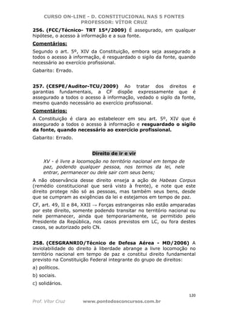 CURSO ON-LINE - D. CONSTITUCIONAL NAS 5 FONTES
PROFESSOR: VÍTOR CRUZ
120
Prof. Vítor Cruz www.pontodosconcursos.com.br
256. (FCC/Técnico- TRT 15ª/2009) É assegurado, em qualquer
hipótese, o acesso à informação e a sua fonte.
Comentários:
Segundo o art. 5º, XIV da Constituição, embora seja assegurado a
todos o acesso à informação, é resguardado o sigilo da fonte, quando
necessário ao exercício profissional.
Gabarito: Errado.
257. (CESPE/Auditor-TCU/2009) Ao tratar dos direitos e
garantias fundamentais, a CF dispõe expressamente que é
assegurado a todos o acesso à informação, vedado o sigilo da fonte,
mesmo quando necessário ao exercício profissional.
Comentários:
A Constituição é clara ao estabelecer em seu art. 5º, XIV que é
assegurado a todos o acesso à informação e resguardado o sigilo
da fonte, quando necessário ao exercício profissional.
Gabarito: Errado.
Direito de ir e vir
XV - é livre a locomoção no território nacional em tempo de
paz, podendo qualquer pessoa, nos termos da lei, nele
entrar, permanecer ou dele sair com seus bens;
A não observância desse direito enseja a ação de Habeas Corpus
(remédio constitucional que será visto à frente), e note que este
direito protege não só as pessoas, mas também seus bens, desde
que se cumpram as exigências da lei e estejamos em tempo de paz.
CF, art. 49, II e 84, XXII → Forças estrangeiras não estão amparadas
por este direito, somente podendo transitar no território nacional ou
nele permanecer, ainda que temporariamente, se permitido pelo
Presidente da República, nos casos previstos em LC, ou fora destes
casos, se autorizado pelo CN.
258. (CESGRANRIO/Técnico de Defesa Aérea - MD/2006) A
inviolabilidade do direito à liberdade abrange a livre locomoção no
território nacional em tempo de paz e constitui direito fundamental
previsto na Constituição Federal integrante do grupo de direitos:
a) políticos.
b) sociais.
c) solidários.
 