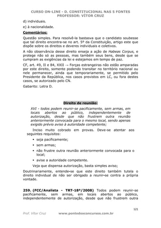 CURSO ON-LINE - D. CONSTITUCIONAL NAS 5 FONTES
PROFESSOR: VÍTOR CRUZ
121
Prof. Vítor Cruz www.pontodosconcursos.com.br
d) individuais.
e) à nacionalidade.
Comentários:
Questão simples. Para resolvê-la bastasva que o candidato soubesse
que tal direito encontra-se no art. 5º da Constituição, artigo este que
dispõe sobre os direitos e deveres individuais e coletivos.
A não observância desse direito enseja a ação de Habeas Corpus, e
protege não só as pessoas, mas também seus bens, desde que se
cumpram as exigências da lei e estejamos em tempo de paz.
CF, art. 49, II e 84, XXII → Forças estrangeiras não estão amparadas
por este direito, somente podendo transitar no território nacional ou
nele permanecer, ainda que temporariamente, se permitido pelo
Presidente da República, nos casos previstos em LC, ou fora destes
casos, se autorizado pelo CN.
Gabarito: Letra D.
Direito de reunião:
XVI - todos podem reunir-se pacificamente, sem armas, em
locais abertos ao público, independentemente de
autorização, desde que não frustrem outra reunião
anteriormente convocada para o mesmo local, sendo apenas
exigido prévio aviso à autoridade competente;
Inciso muito cobrado em provas. Deve-se atentar aos
seguintes requisitos:
seja pacificamente;
sem armas;
não frustre outra reunião anteriormente convocada para o
local;
avise a autoridade competente.
Veja que dispensa autorização, basta simples aviso;
Doutrinariamente, entende-se que este direito também tutela o
direito individual de não ser obrigado a reunir-se contra a própria
vontade.
259. (FCC/Analista - TRT-18ª/2008) Todos podem reunir-se
pacificamente, sem armas, em locais abertos ao público,
independentemente de autorização, desde que não frustrem outra
 