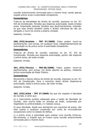 CURSO ON-LINE - D. CONSTITUCIONAL NAS 5 FONTES
PROFESSOR: VÍTOR CRUZ
122
Prof. Vítor Cruz www.pontodosconcursos.com.br
reunião anteriormente convocada para o mesmo local, sendo apenas
exigido prévio aviso à autoridade competente.
Comentários:
Trata-se da literalidade do direito de reunião, expresso no art. 5º,
XVI da Constituição. Perceba que dispensa autorização, basta simples
aviso. Importante salientar também que doutrinariamente, entende-
se que esse direito também tutela o direito individual de não ser
obrigado a reunir-se contra a própria vontade.
Gabarito: Correto.
260. (FCC/Analista - TRF 5ª/2008) Todos podem reunir-se
pacificamente, sem armas, em qualquer local, independentemente de
autorização ou de prévio aviso à autoridade competente.
Comentários:
Trata-se do direito de reunião, expresso no art. 5º, XVI da
Constituição. Perceba que dispensa autorização, porém não dispensa
o prévio aviso, daí estar errada.
Gabarito: Errado.
261. (FCC/Técnico - TRE-SE/2008) Todos podem reunir-se
pacificamente, sem armas, em locais abertos ao público, mediante
prévia autorização do Poder Público.
Comentários:
Novamente a banca cobrou do direito de reunião, expresso no art. 5º,
XVI da Constituição. Para o exercício deste direito dispensa-se
autorização, basta o prévio aviso, daí estar errada.
Gabarito: Errado.
262. (FCC/AJAA - TRT 3ª/2009) No que diz respeito à liberdade
de reunião, é certo que:
a) o instrumento jurídico adequado para a tutela da liberdade de
reunião, caso ocorra lesão ou ameaça de lesão, ocasionada por
ilegalidade ou arbitrariedade, é o habeas corpus.
b) essa liberdade, desde que atendendo aos requisitos de praxe, não
está sujeita a qualquer suspensão por conta de circunstâncias
excepcionais como no estado de defesa.
c) o prévio aviso à autoridade para realizar uma reunião limita-se,
tão-somente, a impedir que se frustre outra reunião anteriormente
convocada para o mesmo local.
 