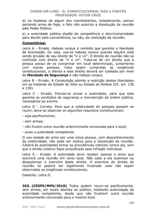 CURSO ON-LINE - D. CONSTITUCIONAL NAS 5 FONTES
PROFESSOR: VÍTOR CRUZ
123
Prof. Vítor Cruz www.pontodosconcursos.com.br
d) na hipótese de algum dos manifestantes, isoladamente, estiver
portando arma de fogo, o fato não autoriza a dissolução da reunião
pelo Poder Público.
e) a autoridade pública dispõe de competência e discricionariedade
para decidir pela conveniência, ou não, da realização da reunião.
Comentários:
Letra A - Errado. Habeas corpus é remédio que garante a liberdade
de locomoção. Ou seja, usa-se habeas corpus quando alguém está
sendo privado de seu direito de "ir e vir". O direito de reunião não se
confunde com direito de "ir e vir". Trata-se de um direito que a
pessoa possui de se concentrar em local determinado, juntamente
com outras pessoas. Caso sejam cumpridas as exigências
constitucionais, a ofensa a este direito deverá ser tutelada por meio
de Mandado de Segurança e não habeas corpus.
Letra B - Errado. A Constutição admite a restrição destas liberdades
em se tratando de Estado de Sítio ou Estado de Defesa (CF, art. 136
e 139).
Letra C - Errado. Precisa-se avisar a autoridade, para que esta
garanta as condições de segurança e manutenção da ordem pública,
necessárias ao evento.
Letra D - Correto. Para que a coletividade de pessoas possam se
reunir, deve-se observar os seguintes requisitos constitucionais:
- seja pacificamente;
- sem armas;
- não frustre outra reunião anteriormente convocada para o local;
- avise a autoridade competente.
O uso isolado de arma por uma única pessoa, com desconhecimento
da coletividade, não pode ser motivo para a dissolução da reunião.
Caberá às autoridades tomar as providências cabíveis contra ela, sem
que o direito coletivo fique prejudicado pela infração individual.
Letra E - Errado. A autoridade deve receber apenas o aviso que
ocorrerá uma reunião em certo local. Não cabe a ela autorizar ou
desautorizar o exercício deste direito. O exercício do direito de
reunião só poderá ser legalmente frustrado caso não sejam
observadas as exigências constitucionais.
Gabarito: Letra D.
263. (CESPE/MPS/2010) Todos podem reunir-se pacificamente,
sem armas, em locais abertos ao público, mediante autorização da
autoridade competente, desde que não frustrem outra reunião
anteriormente convocada para o mesmo local.
 