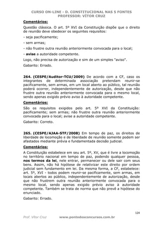 CURSO ON-LINE - D. CONSTITUCIONAL NAS 5 FONTES
PROFESSOR: VÍTOR CRUZ
124
Prof. Vítor Cruz www.pontodosconcursos.com.br
Comentários:
Questão clássica. O art. 5º XVI da Constituição dispõe que o direito
de reunião deve obedecer os seguintes requisitos:
- seja pacificamente;
- sem armas;
- não frustre outra reunião anteriormente convocada para o local;
- avise a autoridade competente.
Logo, não precisa de autorização e sim de um simples "aviso".
Gabarito: Errado.
264. (CESPE/Auditor-TCU/2009) De acordo com a CF, caso os
integrantes de determinada associação pretendam reunir-se
pacificamente, sem armas, em um local aberto ao público, tal reunião
poderá ocorrer, independentemente de autorização, desde que não
frustre outra reunião anteriormente convocada para o mesmo local,
sendo apenas exigido prévio aviso à autoridade competente.
Comentários:
São os requisitos exigidos pelo art. 5º XVI da Constituição:
pacificamente; sem armas; não frustre outra reunião anteriormente
convocada para o local; avise a autoridade competente.
Gabarito: Correto.
265. (CESPE/AJAA-STF/2008) Em tempo de paz, os direitos de
liberdade de locomoção e de liberdade de reunião somente podem ser
afastados mediante prévia e fundamentada decisão judicial.
Comentários:
A Constituição estabelece em seu art. 5º, XV, que é livre a locomoção
no território nacional em tempo de paz, podendo qualquer pessoa,
nos termos da lei, nele entrar, permanecer ou dele sair com seus
bens. Assim, não há hipótese de relativizar este direito por ordem
judicial sem fundamento em lei. Da mesma forma, a CF, estabelece:
art. 5º, XVI - todos podem reunir-se pacificamente, sem armas, em
locais abertos ao público, independentemente de autorização, desde
que não frustrem outra reunião anteriormente convocada para o
mesmo local, sendo apenas exigido prévio aviso à autoridade
competente. Também se trata de norma que não prevê a hipótese do
enunciado.
Gabarito: Errado.
 