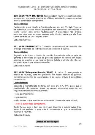 CURSO ON-LINE - D. CONSTITUCIONAL NAS 5 FONTES
PROFESSOR: VÍTOR CRUZ
126
Prof. Vítor Cruz www.pontodosconcursos.com.br
270. (ESAF/ATA-MF/2009) Todos podem reunir-se pacificamente,
sem armas, em locais abertos ao público, entretanto, exige-se prévio
aviso à autoridade competente.
Comentários:
Exatamente o que dispõe a Constituição em seu art. 5º, XVI. Trata-se
da cobrança clássica deste dispositivo em concursos trocando-se o
termo "aviso" pelo termo "autorização". A autoridade não precisa
autorizar para que se possa exercer este direito, basta que ela fique
ciente através de um simples aviso.
Gabarito: Correto.
271. (ESAF/PGFN/2007) O direito constitucional de reunião não
protege pretensão do indivíduo de não se reunir a outros.
Comentários:
Segundo a doutrina, o direito de reunião é um direito reflexo, pois ele
garante a liberdade de que as pessoas possam se reunir em locais
abertos ao público e ao mesmo tempo tutela o direito de não ser
obrigado a participar de uma reunião.
Gabarito: Errado
272. (FGV/Advogado-Senado/2008) A todos é assegurado o
direito de reunião, para fins pacíficos, em locais abertos ao público,
independentemente de autorização e de aviso prévio à autoridade
competente.
Comentários:
Segundo a Constituição Federal, em seu art. 5.º, XVI, para que a
coletividade de pessoas possa se reunir, devem-se observar os
seguintes requisitos constitucionais:
– seja pacificamente;
– sem armas;
– não frustre outra reunião anteriormente convocada para o local;
– avise a autoridade competente.
Desta forma, erra o item por dizer que dispensa o prévio aviso. Este
aviso é necessário, o que não é necessário é que a autoridade
autorize a reunião.
Gabarito: Errado.
Direito de associação:
 