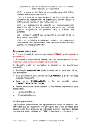 CURSO ON-LINE - D. CONSTITUCIONAL NAS 5 FONTES
PROFESSOR: VÍTOR CRUZ
127
Prof. Vítor Cruz www.pontodosconcursos.com.br
XVII - é plena a liberdade de associação para fins lícitos,
vedada a de caráter paramilitar;
XVIII - a criação de associações e, na forma da lei, a de
cooperativas independem de autorização, sendo vedada a
interferência estatal em seu funcionamento;
XIX - as associações só poderão ser compulsoriamente
dissolvidas ou ter suas atividades suspensas por decisão
judicial, exigindo-se, no primeiro caso, o trânsito em
julgado;
XX - ninguém poderá ser compelido a associar-se ou a
permanecer associado;
XXI - as entidades associativas, quando expressamente
autorizadas, têm legitimidade para representar seus filiados
judicial ou extrajudicialmente;
Temos que gravar que:
1. É livre a associação somente para fins LÍCITOS, sendo vedada a
paramilitar;
2. É vedada a interferência estatal em seu funcionamento e nem
mesmo precisa-se de autorização para criá-las;
3. Ninguém pode ser compelido a associar-se ou permanecer
associado;
4. Paralisação compulsória (independente da vontade dos sócios)
das atividades:
• Para que tenham suas atividades SUSPENSAS Só por decisão
judicial ("simples")
• Para serem DISSOLVIDAS Só por decisão judicial
TRANSITADA EM JULGADO
5. Podem, desde que EXPRESSAMENTE autorizadas, representar seus
associados:
• Judicialmente; ou
• Extrajudicialmente.
Caráter paramilitar:
Organizações paramilitares são agrupamentos ilícitos de pessoas. São
entidades que se “espelham” em princípios das forças armadas para
atuarem em fins distintos do interesse público. Exemplos dessas
associações são as milícias, as “FARC” colombianas, entre outros.
 