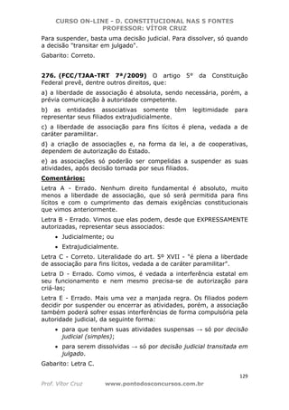CURSO ON-LINE - D. CONSTITUCIONAL NAS 5 FONTES
PROFESSOR: VÍTOR CRUZ
129
Prof. Vítor Cruz www.pontodosconcursos.com.br
Para suspender, basta uma decisão judicial. Para dissolver, só quando
a decisão "transitar em julgado".
Gabarito: Correto.
276. (FCC/TJAA-TRT 7ª/2009) O artigo 5° da Constituição
Federal prevê, dentre outros direitos, que:
a) a liberdade de associação é absoluta, sendo necessária, porém, a
prévia comunicação à autoridade competente.
b) as entidades associativas somente têm legitimidade para
representar seus filiados extrajudicialmente.
c) a liberdade de associação para fins lícitos é plena, vedada a de
caráter paramilitar.
d) a criação de associações e, na forma da lei, a de cooperativas,
dependem de autorização do Estado.
e) as associações só poderão ser compelidas a suspender as suas
atividades, após decisão tomada por seus filiados.
Comentários:
Letra A - Errado. Nenhum direito fundamental é absoluto, muito
menos a liberdade de associação, que só será permitida para fins
lícitos e com o cumprimento das demais exigências constitucionais
que vimos anteriormente.
Letra B - Errado. Vimos que elas podem, desde que EXPRESSAMENTE
autorizadas, representar seus associados:
• Judicialmente; ou
• Extrajudicialmente.
Letra C - Correto. Literalidade do art. 5º XVII - "é plena a liberdade
de associação para fins lícitos, vedada a de caráter paramilitar".
Letra D - Errado. Como vimos, é vedada a interferência estatal em
seu funcionamento e nem mesmo precisa-se de autorização para
criá-las;
Letra E - Errado. Mais uma vez a manjada regra. Os filiados podem
decidir por suspender ou encerrar as atividades, porém, a associação
também poderá sofrer essas interferências de forma compulsória pela
autoridade judicial, da seguinte forma:
• para que tenham suas atividades suspensas → só por decisão
judicial (simples);
• para serem dissolvidas → só por decisão judicial transitada em
julgado.
Gabarito: Letra C.
 