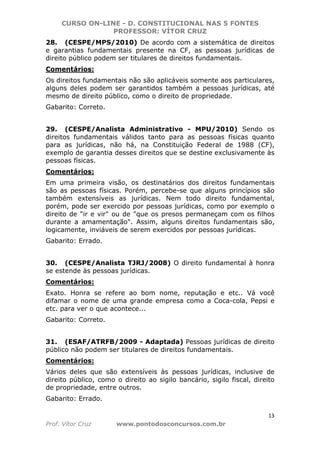 CURSO ON-LINE - D. CONSTITUCIONAL NAS 5 FONTES
PROFESSOR: VÍTOR CRUZ
13
Prof. Vítor Cruz www.pontodosconcursos.com.br
28. (CESPE/MPS/2010) De acordo com a sistemática de direitos
e garantias fundamentais presente na CF, as pessoas jurídicas de
direito público podem ser titulares de direitos fundamentais.
Comentários:
Os direitos fundamentais não são aplicáveis somente aos particulares,
alguns deles podem ser garantidos também a pessoas jurídicas, até
mesmo de direito público, como o direito de propriedade.
Gabarito: Correto.
29. (CESPE/Analista Administrativo - MPU/2010) Sendo os
direitos fundamentais válidos tanto para as pessoas físicas quanto
para as jurídicas, não há, na Constituição Federal de 1988 (CF),
exemplo de garantia desses direitos que se destine exclusivamente às
pessoas físicas.
Comentários:
Em uma primeira visão, os destinatários dos direitos fundamentais
são as pessoas físicas. Porém, percebe-se que alguns princípios são
também extensíveis as jurídicas. Nem todo direito fundamental,
porém, pode ser exercido por pessoas jurídicas, como por exemplo o
direito de "ir e vir" ou de "que os presos permaneçam com os filhos
durante a amamentação". Assim, alguns direitos fundamentais são,
logicamente, inviáveis de serem exercidos por pessoas jurídicas.
Gabarito: Errado.
30. (CESPE/Analista TJRJ/2008) O direito fundamental à honra
se estende às pessoas jurídicas.
Comentários:
Exato. Honra se refere ao bom nome, reputação e etc.. Vá você
difamar o nome de uma grande empresa como a Coca-cola, Pepsi e
etc. para ver o que acontece...
Gabarito: Correto.
31. (ESAF/ATRFB/2009 - Adaptada) Pessoas jurídicas de direito
público não podem ser titulares de direitos fundamentais.
Comentários:
Vários deles que são extensíveis às pessoas jurídicas, inclusive de
direito público, como o direito ao sigilo bancário, sigilo fiscal, direito
de propriedade, entre outros.
Gabarito: Errado.
 