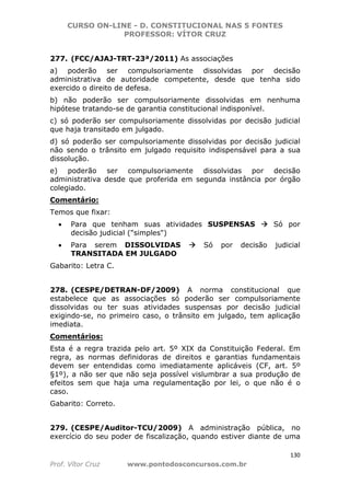 CURSO ON-LINE - D. CONSTITUCIONAL NAS 5 FONTES
PROFESSOR: VÍTOR CRUZ
130
Prof. Vítor Cruz www.pontodosconcursos.com.br
277. (FCC/AJAJ-TRT-23ª/2011) As associações
a) poderão ser compulsoriamente dissolvidas por decisão
administrativa de autoridade competente, desde que tenha sido
exercido o direito de defesa.
b) não poderão ser compulsoriamente dissolvidas em nenhuma
hipótese tratando-se de garantia constitucional indisponível.
c) só poderão ser compulsoriamente dissolvidas por decisão judicial
que haja transitado em julgado.
d) só poderão ser compulsoriamente dissolvidas por decisão judicial
não sendo o trânsito em julgado requisito indispensável para a sua
dissolução.
e) poderão ser compulsoriamente dissolvidas por decisão
administrativa desde que proferida em segunda instância por órgão
colegiado.
Comentário:
Temos que fixar:
• Para que tenham suas atividades SUSPENSAS Só por
decisão judicial ("simples")
• Para serem DISSOLVIDAS Só por decisão judicial
TRANSITADA EM JULGADO
Gabarito: Letra C.
278. (CESPE/DETRAN-DF/2009) A norma constitucional que
estabelece que as associações só poderão ser compulsoriamente
dissolvidas ou ter suas atividades suspensas por decisão judicial
exigindo-se, no primeiro caso, o trânsito em julgado, tem aplicação
imediata.
Comentários:
Esta é a regra trazida pelo art. 5º XIX da Constituição Federal. Em
regra, as normas definidoras de direitos e garantias fundamentais
devem ser entendidas como imediatamente aplicáveis (CF, art. 5º
§1º), a não ser que não seja possível vislumbrar a sua produção de
efeitos sem que haja uma regulamentação por lei, o que não é o
caso.
Gabarito: Correto.
279. (CESPE/Auditor-TCU/2009) A administração pública, no
exercício do seu poder de fiscalização, quando estiver diante de uma
 