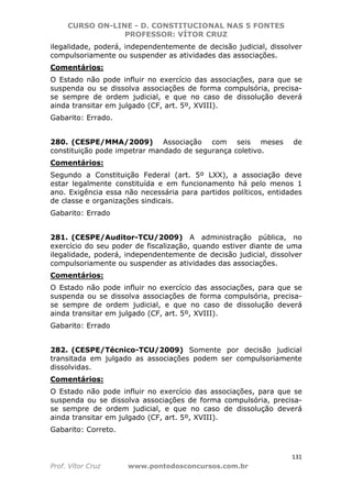 CURSO ON-LINE - D. CONSTITUCIONAL NAS 5 FONTES
PROFESSOR: VÍTOR CRUZ
131
Prof. Vítor Cruz www.pontodosconcursos.com.br
ilegalidade, poderá, independentemente de decisão judicial, dissolver
compulsoriamente ou suspender as atividades das associações.
Comentários:
O Estado não pode influir no exercício das associações, para que se
suspenda ou se dissolva associações de forma compulsória, precisa-
se sempre de ordem judicial, e que no caso de dissolução deverá
ainda transitar em julgado (CF, art. 5º, XVIII).
Gabarito: Errado.
280. (CESPE/MMA/2009) Associação com seis meses de
constituição pode impetrar mandado de segurança coletivo.
Comentários:
Segundo a Constituição Federal (art. 5º LXX), a associação deve
estar legalmente constituída e em funcionamento há pelo menos 1
ano. Exigência essa não necessária para partidos políticos, entidades
de classe e organizações sindicais.
Gabarito: Errado
281. (CESPE/Auditor-TCU/2009) A administração pública, no
exercício do seu poder de fiscalização, quando estiver diante de uma
ilegalidade, poderá, independentemente de decisão judicial, dissolver
compulsoriamente ou suspender as atividades das associações.
Comentários:
O Estado não pode influir no exercício das associações, para que se
suspenda ou se dissolva associações de forma compulsória, precisa-
se sempre de ordem judicial, e que no caso de dissolução deverá
ainda transitar em julgado (CF, art. 5º, XVIII).
Gabarito: Errado
282. (CESPE/Técnico-TCU/2009) Somente por decisão judicial
transitada em julgado as associações podem ser compulsoriamente
dissolvidas.
Comentários:
O Estado não pode influir no exercício das associações, para que se
suspenda ou se dissolva associações de forma compulsória, precisa-
se sempre de ordem judicial, e que no caso de dissolução deverá
ainda transitar em julgado (CF, art. 5º, XVIII).
Gabarito: Correto.
 