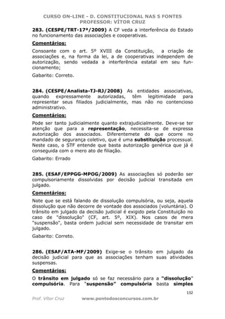 CURSO ON-LINE - D. CONSTITUCIONAL NAS 5 FONTES
PROFESSOR: VÍTOR CRUZ
132
Prof. Vítor Cruz www.pontodosconcursos.com.br
283. (CESPE/TRT-17ª/2009) A CF veda a interferência do Estado
no funcionamento das associações e cooperativas.
Comentários:
Consoante com o art. 5º XVIII da Constituição, a criação de
associações e, na forma da lei, a de cooperativas independem de
autorização, sendo vedada a interferência estatal em seu fun-
cionamento;
Gabarito: Correto.
284. (CESPE/Analista-TJ-RJ/2008) As entidades associativas,
quando expressamente autorizadas, têm legitimidade para
representar seus filiados judicialmente, mas não no contencioso
administrativo.
Comentários:
Pode ser tanto judicialmente quanto extrajudicialmente. Deve-se ter
atenção que para a representação, necessita-se de expressa
autorização dos associados. Diferentemete do que ocorre no
mandado de segurança coletivo, que é uma substituição processual.
Neste caso, o STF entende que basta autorização genérica que já é
conseguida com o mero ato de filiação.
Gabarito: Errado
285. (ESAF/EPPGG-MPOG/2009) As associações só poderão ser
compulsoriamente dissolvidas por decisão judicial transitada em
julgado.
Comentários:
Note que se está falando de dissolução compulsória, ou seja, aquela
dissolução que não decorre de vontade dos associados (voluntária). O
trânsito em julgado da decisão judicial é exigido pela Constituição no
caso de "dissolução" (CF, art. 5º, XIX). Nos casos de mera
"suspensão", basta ordem judicial sem necessidade de transitar em
julgado.
Gabarito: Correto.
286. (ESAF/ATA-MF/2009) Exige-se o trânsito em julgado da
decisão judicial para que as associações tenham suas atividades
suspensas.
Comentários:
O trânsito em julgado só se faz necessário para a “dissolução”
compulsória. Para “suspensão” compulsória basta simples
 