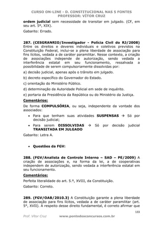 CURSO ON-LINE - D. CONSTITUCIONAL NAS 5 FONTES
PROFESSOR: VÍTOR CRUZ
133
Prof. Vítor Cruz www.pontodosconcursos.com.br
ordem judicial sem necessidade de transitar em julgado. (CF, em
seu art. 5º, XIX).
Gabarito: Errado.
287. (CESGRANRIO/Investigador - Polícia Civil do RJ/2008)
Entre os direitos e deveres individuais e coletivos previstos na
Constituição Federal, inclui-se a plena liberdade de associação para
fins lícitos, vedada a de caráter paramilitar. Nesse contexto, a criação
de associações independe de autorização, sendo vedada a
interferência estatal em seu funcionamento, ressalvada a
possibilidade de serem compulsoriamente dissolvidas por:
a) decisão judicial, apenas após o trânsito em julgado.
b) decreto específico do Governador do Estado.
c) orientação do Ministério Público.
d) determinação da Autoridade Policial em sede de inquérito.
e) portaria da Presidência da República ou do Ministério da Justiça.
Comentários:
De forma COMPULSÓRIA, ou seja, independente da vontade dos
associados:
• Para que tenham suas atividades SUSPENSAS Só por
decisão judicial;
• Para serem DISSOLVIDAS Só por decisão judicial
TRANSITADA EM JULGADO
Gabarito: Letra A.
• Questões da FGV:
288. (FGV/Analista de Controle Interno – SAD – PE/2009) A
criação de associações e, na forma da lei, a de cooperativas
independem de autorização, sendo vedada a interferência estatal em
seu funcionamento.
Comentários:
Perfeita literalidade do art. 5.º, XVIII, da Constituição.
Gabarito: Correto.
289. (FGV/OAB/2010.3) A Constituição garante a plena liberdade
de associação para fins lícitos, vedada a de caráter paramilitar (art.
5°, XVII). A respeito desse direito fundamental, é correto afirmar que
 
