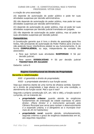 CURSO ON-LINE - D. CONSTITUCIONAL NAS 5 FONTES
PROFESSOR: VÍTOR CRUZ
134
Prof. Vítor Cruz www.pontodosconcursos.com.br
a criação de uma associação
(A) depende de autorização do poder público e pode ter suas
atividades suspensas por decisão administrativa.
(B) não depende de autorização do poder público, mas pode ter suas
atividades suspensas por decisão administrativa.
(C) depende de autorização do poder público, mas só pode ter suas
atividades suspensas por decisão judicial transitada em julgado.
(D) não depende de autorização do poder público, mas só pode ter
suas atividades suspensas por decisão judicial.
Comentários:
A Constituição garante que é livre o direito de associação para fins
lícitos, não precisando de autorização do Poder Público para cria-las e
não podendo haver interferência estatal no seu funcionamento. E, de
forma COMPULSÓRIA, ou seja, independente da vontade dos
associados:
• Para que tenham suas atividades SUSPENSAS Só por
decisão judicial;
• Para serem DISSOLVIDAS Só por decisão judicial
TRANSITADA EM JULGADO
Gabarito: Letra D
Regime Constitucional do Direito de Propriedade
Garantia e relativização:
XXII - é garantido o direito de propriedade;
XXIII - a propriedade atenderá a sua função social;
Veja que estamos diante de uma norma de eficácia contida. Garante-
se o direito de propriedade e logo abaixo se cria uma condição, o
atendimento da função social. Mas o que é isso?
Segundo a própria constituição (CF, art. 182 e 186), a função social é
cumprida, em se tratando de:
• propriedade urbana: quando atende às exigências
fundamentais de ordenação da cidade expressas no plano
diretor. (Plano Diretor é o instrumento aprovado pela
Câmara Municipal que serve para nortear o desenvolvimento
e a expansão urbana, e é obrigatório se o município tiver
mais de 20 mil habitantes)
• propriedade rural: quando atende, simultaneamente,
segundo critérios e graus de exigência estabelecidos em lei,
aos seguintes requisitos:
 