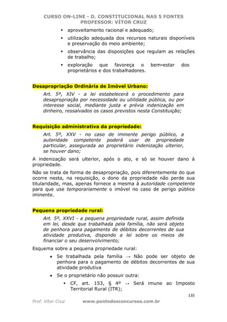 CURSO ON-LINE - D. CONSTITUCIONAL NAS 5 FONTES
PROFESSOR: VÍTOR CRUZ
135
Prof. Vítor Cruz www.pontodosconcursos.com.br
aproveitamento racional e adequado;
utilização adequada dos recursos naturais disponíveis
e preservação do meio ambiente;
observância das disposições que regulam as relações
de trabalho;
exploração que favoreça o bem-estar dos
proprietários e dos trabalhadores.
Desapropriação Ordinária de Imóvel Urbano:
Art. 5º, XIV - a lei estabelecerá o procedimento para
desapropriação por necessidade ou utilidade pública, ou por
interesse social, mediante justa e prévia indenização em
dinheiro, ressalvados os casos previstos nesta Constituição;
Requisição administrativa da propriedade:
Art. 5º, XXV - no caso de iminente perigo público, a
autoridade competente poderá usar de propriedade
particular, assegurada ao proprietário indenização ulterior,
se houver dano;
A indenização será ulterior, após o ato, e só se houver dano à
propriedade.
Não se trata de forma de desapropriação, pois diferentemente do que
ocorre nesta, na requisição, o dono da propriedade não perde sua
titularidade, mas, apenas fornece a mesma à autoridade competente
para que use temporariamente o imóvel no caso de perigo público
iminente.
Pequena propriedade rural:
Art. 5º, XXVI - a pequena propriedade rural, assim definida
em lei, desde que trabalhada pela família, não será objeto
de penhora para pagamento de débitos decorrentes de sua
atividade produtiva, dispondo a lei sobre os meios de
financiar o seu desenvolvimento;
Esquema sobre a pequena propriedade rural:
• Se trabalhada pela família → Não pode ser objeto de
penhora para o pagamento de débitos decorrentes de sua
atividade produtiva
• Se o proprietário não possuir outra:
CF, art. 153, § 4º → Será imune ao Imposto
Territorial Rural (ITR);
 