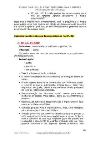 CURSO ON-LINE - D. CONSTITUCIONAL NAS 5 FONTES
PROFESSOR: VÍTOR CRUZ
136
Prof. Vítor Cruz www.pontodosconcursos.com.br
CF, art. 185, I → Não poderá ser desapropriada para
fins de reforma agrária (extensível à média
propriedade).
Note que é errado falar, simplesmente, que "a pequena e a média
propriedade rural não podem ser objeto de desapropriação para fim
de reforma agrária", pois isso só será efetivamente garantido caso o
proprietário não possua outra.
Esquematização sobre as desapropriações na CF/88:
1– CF, art. 5º, XXIV
Se houver: necessidade ou utilidade → pública; ou
interesse → social.
Necessita ainda de uma lei para estabelecer o procedimento
de desapropriação.
Indenização:
• justa;
• prévia; e
• em dinheiro.
Essa é a desapropriação ordinária.
O Poder competente será o Executivo de qualquer esfera de
poder.
É bom prestar atenção na literalidade: por "interesse social"
e lembrar-se que a indenização precisa conter esses três
requisitos: ser justa, prévia e em dinheiro, senão padecerá
de vício de inconstitucionalidade.
Desapropriação por interesse social: ocorre para trazer
melhorias às classes mais pobres, como dar assentamento a
pessoas.
Necessidade pública: A desapropriação é imprescindível para
alcançar o interesse público.
Utilidade pública: Não é imprescindível, mas, será vantajosa
para se alcançar o interesse público
Imissão provisória na posse ou imissão prévia na posse: O
ente expropriante toma antecipadamente a posse do bem,
com a condição de que haja urgência (que não poderá ser
renovada) e pagamento de quantia arbitrada pelo juiz. Essa
quantia refere-se a um depósito apenas provisório, não
 