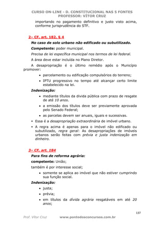 CURSO ON-LINE - D. CONSTITUCIONAL NAS 5 FONTES
PROFESSOR: VÍTOR CRUZ
137
Prof. Vítor Cruz www.pontodosconcursos.com.br
importando no pagamento definitivo e justo visto acima,
conforme jurisprudência do STF.
2– CF, art. 182, § 4
No caso de solo urbano não edificado ou subutilizado.
Competente: poder municipal.
Precisa de lei específica municipal nos termos de lei federal.
A área deve estar incluída no Plano Diretor.
A desapropriação é o último remédio após o Município
promover:
• parcelamento ou edificação compulsórios do terreno;
• IPTU progressivo no tempo até alcançar certo limite
estabelecido na lei.
Indenização:
• mediante títulos da divida pública com prazo de resgate
de até 10 anos.
• a emissão dos títulos deve ser previamente aprovada
pelo Senado Federal;
• as parcelas devem ser anuais, iguais e sucessivas.
Essa é a desapropriação extraordinária de imóvel urbano.
A regra acima é apenas para o imóvel não edificado ou
subutilizado, regra geral: As desapropriações de imóveis
urbanos serão feitas com prévia e justa indenização em
dinheiro.
3– CF, art. 184
Para fins de reforma agrária:
competente: União;
também é por interesse social;
• somente se aplica ao imóvel que não estiver cumprindo
sua função social.
Indenização:
• justa;
• prévia;
• em títulos da dívida agrária resgatáveis em até 20
anos;
 