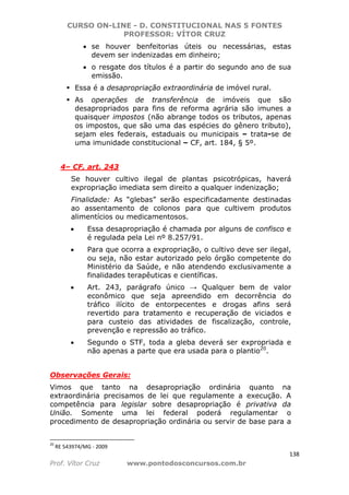 CURSO ON-LINE - D. CONSTITUCIONAL NAS 5 FONTES
PROFESSOR: VÍTOR CRUZ
138
Prof. Vítor Cruz www.pontodosconcursos.com.br
• se houver benfeitorias úteis ou necessárias, estas
devem ser indenizadas em dinheiro;
• o resgate dos títulos é a partir do segundo ano de sua
emissão.
Essa é a desapropriação extraordinária de imóvel rural.
As operações de transferência de imóveis que são
desapropriados para fins de reforma agrária são imunes a
quaisquer impostos (não abrange todos os tributos, apenas
os impostos, que são uma das espécies do gênero tributo),
sejam eles federais, estaduais ou municipais – trata-se de
uma imunidade constitucional – CF, art. 184, § 5º.
4– CF, art. 243
Se houver cultivo ilegal de plantas psicotrópicas, haverá
expropriação imediata sem direito a qualquer indenização;
Finalidade: As “glebas” serão especificadamente destinadas
ao assentamento de colonos para que cultivem produtos
alimentícios ou medicamentosos.
• Essa desapropriação é chamada por alguns de confisco e
é regulada pela Lei nº 8.257/91.
• Para que ocorra a expropriação, o cultivo deve ser ilegal,
ou seja, não estar autorizado pelo órgão competente do
Ministério da Saúde, e não atendendo exclusivamente a
finalidades terapêuticas e científicas.
• Art. 243, parágrafo único → Qualquer bem de valor
econômico que seja apreendido em decorrência do
tráfico ilícito de entorpecentes e drogas afins será
revertido para tratamento e recuperação de viciados e
para custeio das atividades de fiscalização, controle,
prevenção e repressão ao tráfico.
• Segundo o STF, toda a gleba deverá ser expropriada e
não apenas a parte que era usada para o plantio20
.
Observações Gerais:
Vimos que tanto na desapropriação ordinária quanto na
extraordinária precisamos de lei que regulamente a execução. A
competência para legislar sobre desapropriação é privativa da
União. Somente uma lei federal poderá regulamentar o
procedimento de desapropriação ordinária ou servir de base para a
20
RE 543974/MG - 2009
 
