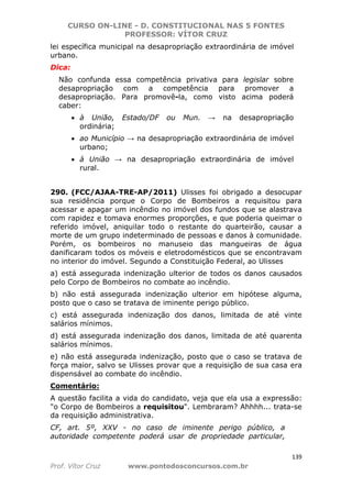 CURSO ON-LINE - D. CONSTITUCIONAL NAS 5 FONTES
PROFESSOR: VÍTOR CRUZ
139
Prof. Vítor Cruz www.pontodosconcursos.com.br
lei específica municipal na desapropriação extraordinária de imóvel
urbano.
Dica:
Não confunda essa competência privativa para legislar sobre
desapropriação com a competência para promover a
desapropriação. Para promovê-la, como visto acima poderá
caber:
• à União, Estado/DF ou Mun. → na desapropriação
ordinária;
• ao Município → na desapropriação extraordinária de imóvel
urbano;
• à União → na desapropriação extraordinária de imóvel
rural.
290. (FCC/AJAA-TRE-AP/2011) Ulisses foi obrigado a desocupar
sua residência porque o Corpo de Bombeiros a requisitou para
acessar e apagar um incêndio no imóvel dos fundos que se alastrava
com rapidez e tomava enormes proporções, e que poderia queimar o
referido imóvel, aniquilar todo o restante do quarteirão, causar a
morte de um grupo indeterminado de pessoas e danos à comunidade.
Porém, os bombeiros no manuseio das mangueiras de água
danificaram todos os móveis e eletrodomésticos que se encontravam
no interior do imóvel. Segundo a Constituição Federal, ao Ulisses
a) está assegurada indenização ulterior de todos os danos causados
pelo Corpo de Bombeiros no combate ao incêndio.
b) não está assegurada indenização ulterior em hipótese alguma,
posto que o caso se tratava de iminente perigo público.
c) está assegurada indenização dos danos, limitada de até vinte
salários mínimos.
d) está assegurada indenização dos danos, limitada de até quarenta
salários mínimos.
e) não está assegurada indenização, posto que o caso se tratava de
força maior, salvo se Ulisses provar que a requisição de sua casa era
dispensável ao combate do incêndio.
Comentário:
A questão facilita a vida do candidato, veja que ela usa a expressão:
"o Corpo de Bombeiros a requisitou". Lembraram? Ahhhh... trata-se
da requisição administrativa.
CF, art. 5º, XXV - no caso de iminente perigo público, a
autoridade competente poderá usar de propriedade particular,
 